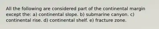 All the following are considered part of the continental margin except the: a) continental slope. b) submarine canyon. c) continental rise. d) continental shelf. e) fracture zone.