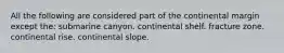 All the following are considered part of the continental margin except the: submarine canyon. continental shelf. fracture zone. continental rise. continental slope.