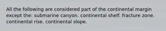 All the following are considered part of the continental margin except the: submarine canyon. continental shelf. fracture zone. continental rise. continental slope.