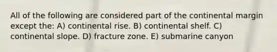 All of the following are considered part of the continental margin except the: A) continental rise. B) continental shelf. C) continental slope. D) fracture zone. E) submarine canyon