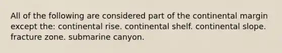 All of the following are considered part of the continental margin except the: continental rise. continental shelf. continental slope. fracture zone. submarine canyon.