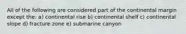 All of the following are considered part of the continental margin except the: a) continental rise b) continental shelf c) continental slope d) fracture zone e) submarine canyon