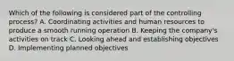 Which of the following is considered part of the controlling process? A. Coordinating activities and human resources to produce a smooth running operation B. Keeping the company's activities on track C. Looking ahead and establishing objectives D. Implementing planned objectives