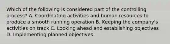 Which of the following is considered part of the controlling process? A. Coordinating activities and human resources to produce a smooth running operation B. Keeping the company's activities on track C. Looking ahead and establishing objectives D. Implementing planned objectives