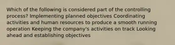 Which of the following is considered part of the controlling process? Implementing planned objectives Coordinating activities and human resources to produce a smooth running operation Keeping the company's activities on track Looking ahead and establishing objectives