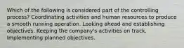 Which of the following is considered part of the controlling process? Coordinating activities and human resources to produce a smooth running operation. Looking ahead and establishing objectives. Keeping the company's activities on track. Implementing planned objectives.