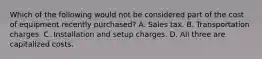 Which of the following would not be considered part of the cost of equipment recently purchased? A. Sales tax. B. Transportation charges. C. Installation and setup charges. D. All three are capitalized costs.