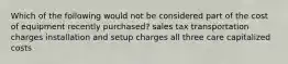 Which of the following would not be considered part of the cost of equipment recently purchased? sales tax transportation charges installation and setup charges all three care capitalized costs