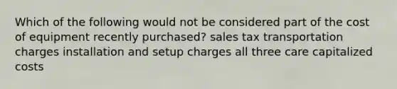 Which of the following would not be considered part of the cost of equipment recently purchased? sales tax transportation charges installation and setup charges all three care capitalized costs