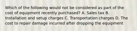 Which of the following would not be considered as part of the cost of equipment recently purchased? A. Sales tax B. Installation and setup charges C. Transportation charges D. The cost to repair damage incurred after dropping the equipment