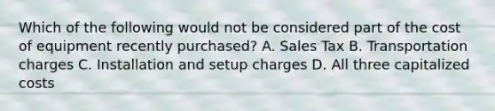 Which of the following would not be considered part of the cost of equipment recently purchased? A. Sales Tax B. Transportation charges C. Installation and setup charges D. All three capitalized costs