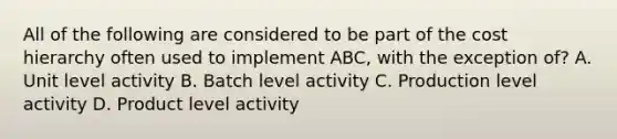 All of the following are considered to be part of the cost hierarchy often used to implement ABC, with the exception of? A. Unit level activity B. Batch level activity C. Production level activity D. Product level activity