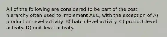 All of the following are considered to be part of the cost hierarchy often used to implement ABC, with the exception of A) production-level activity. B) batch-level activity. C) product-level activity. D) unit-level activity.