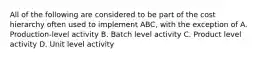 All of the following are considered to be part of the cost hierarchy often used to implement ABC, with the exception of A. Production-level activity B. Batch level activity C. Product level activity D. Unit level activity