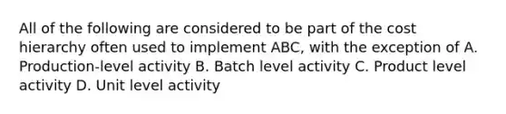 All of the following are considered to be part of the cost hierarchy often used to implement ABC, with the exception of A. Production-level activity B. Batch level activity C. Product level activity D. Unit level activity