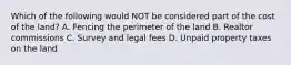 Which of the following would NOT be considered part of the cost of the​ land? A. Fencing the perimeter of the land B. Realtor commissions C. Survey and legal fees D. Unpaid property taxes on the land