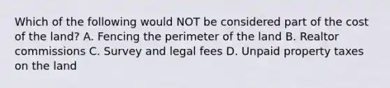 Which of the following would NOT be considered part of the cost of the​ land? A. Fencing the perimeter of the land B. Realtor commissions C. Survey and legal fees D. Unpaid property taxes on the land