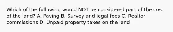 Which of the following would NOT be considered part of the cost of the land? A. Paving B. Survey and legal fees C. Realtor commissions D. Unpaid property taxes on the land