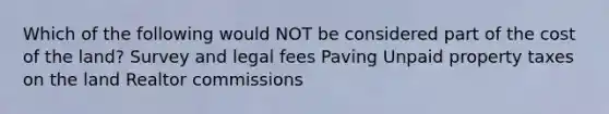 Which of the following would NOT be considered part of the cost of the land? Survey and legal fees Paving Unpaid property taxes on the land Realtor commissions