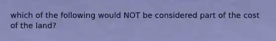 which of the following would NOT be considered part of the cost of the land?