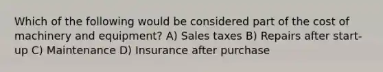 Which of the following would be considered part of the cost of machinery and equipment? A) Sales taxes B) Repairs after start-up C) Maintenance D) Insurance after purchase