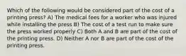 Which of the following would be considered part of the cost of a printing press? A) The medical fees for a worker who was injured while installing the press B) The cost of a test run to make sure the press worked properly C) Both A and B are part of the cost of the printing press. D) Neither A nor B are part of the cost of the printing press.