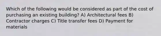 Which of the following would be considered as part of the cost of purchasing an existing building? A) Architectural fees B) Contractor charges C) Title transfer fees D) Payment for materials