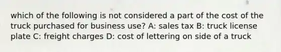 which of the following is not considered a part of the cost of the truck purchased for business use? A: sales tax B: truck license plate C: freight charges D: cost of lettering on side of a truck