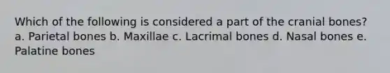 Which of the following is considered a part of the cranial bones? a. Parietal bones b. Maxillae c. Lacrimal bones d. Nasal bones e. Palatine bones