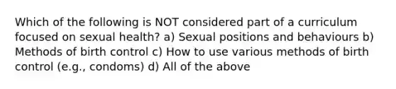 Which of the following is NOT considered part of a curriculum focused on sexual health? a) Sexual positions and behaviours b) Methods of birth control c) How to use various methods of birth control (e.g., condoms) d) All of the above