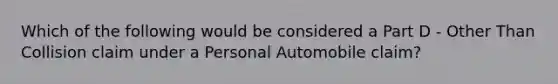 Which of the following would be considered a Part D - Other Than Collision claim under a Personal Automobile claim?