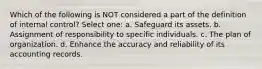 Which of the following is NOT considered a part of the definition of internal control? Select one: a. Safeguard its assets. b. Assignment of responsibility to specific individuals. c. The plan of organization. d. Enhance the accuracy and reliability of its accounting records.