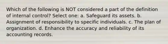 Which of the following is NOT considered a part of the definition of internal control? Select one: a. Safeguard its assets. b. Assignment of responsibility to specific individuals. c. The plan of organization. d. Enhance the accuracy and reliability of its accounting records.