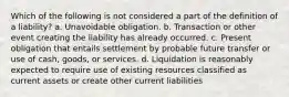 Which of the following is not considered a part of the definition of a liability? a. Unavoidable obligation. b. Transaction or other event creating the liability has already occurred. c. Present obligation that entails settlement by probable future transfer or use of cash, goods, or services. d. Liquidation is reasonably expected to require use of existing resources classified as current assets or create other current liabilities