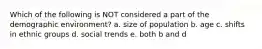 Which of the following is NOT considered a part of the demographic environment? a. size of population b. age c. shifts in ethnic groups d. social trends e. both b and d