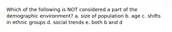 Which of the following is NOT considered a part of the demographic environment? a. size of population b. age c. shifts in ethnic groups d. social trends e. both b and d