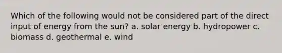 Which of the following would not be considered part of the direct input of energy from the sun? a. solar energy b. hydropower c. biomass d. geothermal e. wind