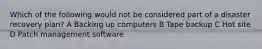 Which of the following would not be considered part of a disaster recovery plan? A Backing up computers B Tape backup C Hot site D Patch management software