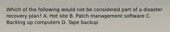 Which of the following would not be considered part of a disaster recovery plan? A. Hot site B. Patch management software C. Backing up computers D. Tape backup