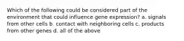 Which of the following could be considered part of the environment that could influence gene expression? a. signals from other cells b. contact with neighboring cells c. products from other genes d. all of the above