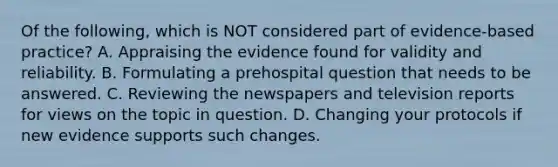 Of the​ following, which is NOT considered part of​ evidence-based practice? A. Appraising the evidence found for validity and reliability. B. Formulating a prehospital question that needs to be answered. C. Reviewing the newspapers and television reports for views on the topic in question. D. Changing your protocols if new evidence supports such changes.