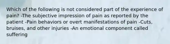 Which of the following is not considered part of the experience of pain? -The subjective impression of pain as reported by the patient -Pain behaviors or overt manifestations of pain -Cuts, bruises, and other injuries -An emotional component called suffering