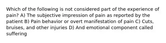 Which of the following is not considered part of the experience of pain? A) The subjective impression of pain as reported by the patient B) Pain behavior or overt manifestation of pain C) Cuts, bruises, and other injuries D) And emotional component called suffering