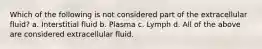 Which of the following is not considered part of the extracellular fluid? a. Interstitial fluid b. Plasma c. Lymph d. All of the above are considered extracellular fluid.