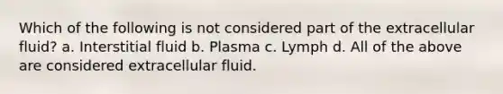 Which of the following is not considered part of the extracellular fluid? a. Interstitial fluid b. Plasma c. Lymph d. All of the above are considered extracellular fluid.