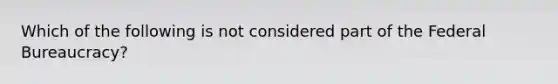 Which of the following is not considered part of the Federal Bureaucracy?