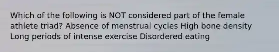 Which of the following is NOT considered part of the female athlete triad? Absence of menstrual cycles High bone density Long periods of intense exercise Disordered eating