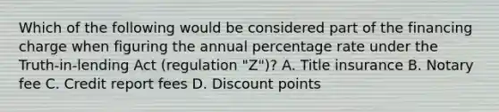 Which of the following would be considered part of the financing charge when figuring the annual percentage rate under the Truth-in-lending Act (regulation "Z")? A. Title insurance B. Notary fee C. Credit report fees D. Discount points