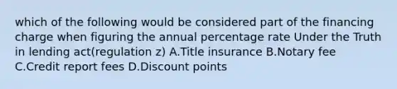 which of the following would be considered part of the financing charge when figuring the annual percentage rate Under the Truth in lending act(regulation z) A.Title insurance B.Notary fee C.Credit report fees D.Discount points