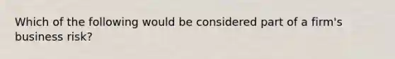 Which of the following would be considered part of a firm's business risk?